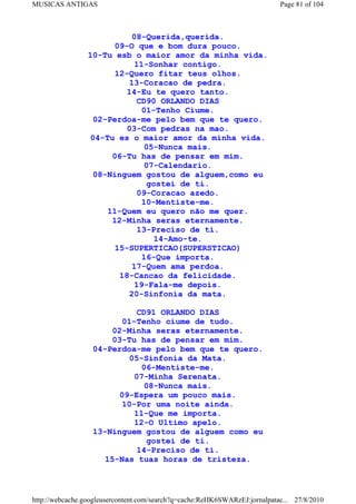 MUSICAS ANTIGAS                                                             Page 81 of 104



                           08-Querida,querida.
                       09-O que e bom dura pouco.
                 10-Tu esb o maior amor da minha vida.
                            11-Sonhar contigo.
                       12-Quero fitar teus olhos.
                          13-Coracao de pedra.
                          14-Eu te quero tanto.
                             CD90 ORLANDO DIAS
                              01-Tenho Ciume.
                  02-Perdoa-me pelo bem que te quero.
                          03-Com pedras na mao.
                 04-Tu es o maior amor da minha vida.
                              05-Nunca mais.
                      06-Tu has de pensar em mim.
                              07-Calendario.
                  08-Ninguem gostou de alguem,como eu
                               gostei de ti.
                            09-Coracao azedo.
                              10-Mentiste-me.
                     11-Quem eu quero não me quer.
                      12-Minha seras eternamente.
                             13-Preciso de ti.
                                 14-Amo-te.
                       15-SUPERTICAO(SUPERSTICAO)
                              16-Que importa.
                           17-Quem ama perdoa.
                        18-Cancao da felicidade.
                            19-Fala-me depois.
                          20-Sinfonia da mata.

                            CD91 ORLANDO DIAS
                        01-Tenho ciume de tudo.
                      02-Minha seras eternamente.
                      03-Tu has de pensar em mim.
                  04-Perdoa-me pelo bem que te quero.
                         05-Sinfonia da Mata.
                             06-Mentiste-me.
                           07-Minha Serenata.
                             08-Nunca mais.
                       09-Espera um pouco mais.
                        10-Por uma noite ainda.
                           11-Que me importa.
                           12-O Ultimo apelo.
                  13-Ninguem gostou de alguem como eu
                              gostei de ti.
                            14-Preciso de ti.
                    15-Nas tuas horas de tristeza.



http://webcache.googleusercontent.com/search?q=cache:ReHK6SWARzEJ:jornalpatac... 27/8/2010
 