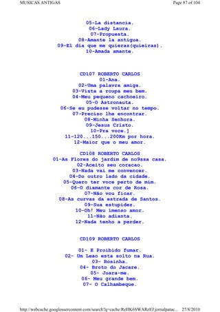 MUSICAS ANTIGAS                                                             Page 87 of 104



                            05-La distancia.
                             06-Lady Laura.
                              07-Propuesta.
                         08-Amante la antigua.
                  09-El dia que me quieras(quieiras).
                            10-Amada amante.



                           CD107 ROBERTO CARLOS
                                   01-Ana.
                           02-Uma palavra amiga.
                        03-Vista a roupa meu bem.
                        04-Meu pequeno cachoeiro.
                              05-O Astronauta.
                    06-Se eu pudesse voltar no tempo.
                        07-Preciso lhe encontrar.
                             08-Minha Senhora.
                              09-Jesus Cristo.
                                10-Pra voce.]
                      11-120...150...200Km por hora.
                         12-Maior que o meu amor.

                          CD108 ROBERTO CARLOS
                01-As Flores do jardim de no9ssa casa.
                         02-Aceito seu coracao.
                       03-Nada vai me convencer.
                     04-Do outro lado da cidade.
                   05-Quero ter voce perto de mim.
                      06-O diamante cor de Rosa.
                           07-Não vou ficar.
                  08-As curvas da estrada de Santos.
                           09-Sua estupidez.
                        10-Oh! Meu imenso amor.
                             11-Não adianta.
                        12-Nada tenho a perder.


                             CD109 ROBERTO CARLOS

                           01- E Proibido fumar.
                      02- Um Leao esta solto na Rua.
                               03- Rosinha.
                           04- Broto do Jacare.
                               05- Juara-me.
                            06- Meu grande bem.
                            07- O Calhambeque.



http://webcache.googleusercontent.com/search?q=cache:ReHK6SWARzEJ:jornalpatac... 27/8/2010
 