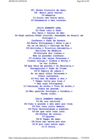 MUSICAS ANTIGAS                                                             Page 88 of 104



                        08- Minha historia de amor.
                           09- Nasci para chorar.
                                 10-Amapola.
                          11-Louco não estou mais.
                        12-Desamarre o meu coracao.


                         CD110 ROBERTO LEAL
                        01-Tudo isto e fado.
                     Foi Deus,= Cancao do Mar.
      02-Fado malhoa,=Fado corrido.-Saudades do Brasil em
                             Portugal,=
                    Confesso,= Fado da Severa.
                04-Festa Portuguesa,= Bate o pe,=
                Da ca um beijo,= Cantiga da Rua.
               05-Grilinho,= Tiroliro,=Arrebita,=
                        Bailinho da Madeira.
                      06-Rosinha dos limoes,=
                     Nem as paredes confesso.
                 07-Lisboa não sejas Francesa,=
                Lisboa antiga,= Lisboa a Noite,=
                           La vai Lisboa.
              08-Que Deus me perdoe,= Ai,Mouraria,=
                  Perseguicao,= Fado do Ciume.
                       09-E Depois do adeus,=
                   Ai se meus olhos falassem,=
                          Olhos castanhos.
                   10-Vou dar de beber a dor,=
                     * Tempo volta pra tras,=
                       * Uma casa Portuguesa.
             11-Cantares do minho,= Vira do minho,=
                          Todos me querem.
               12-Meu querido Portugal,= Coimbra,=
                            Verde vinho.

                          CD111 ROBERTO CARLOS
                          01-Eu sou terrivel.
                 02-Como e grande o meu amor por voce.
                       03-Por isso corro demais.
                    04-Voce deixoualguem a esperar.
                       05-De que vale tudo isso.
                          06-Folhas de outono.
                                07-Quando.
                           08-E Tempo de amar.
                       09-Voce não serve pra mim.
                       10-E por isso estou aqui.
                               11-O Socia.



http://webcache.googleusercontent.com/search?q=cache:ReHK6SWARzEJ:jornalpatac... 27/8/2010
 
