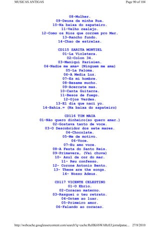 MUSICAS ANTIGAS                                                             Page 90 of 104



                               08-Mulher.
                         09-Deusa da minha Rua.
                       10-Na baixa do sapateiro.
                           11-Velho realejo.
                  12-Como os Rios que correm pro Mar.
                            13-Rancho fundo.
                          14-Chao de estrelas.

                          CD115 SARITA MONTIEL
                            01-La Violetera.
                              02-Colon 34.
                          03-Maniqui Parisien.
                   04-Nadie me ama= (Ninguem me ama)
                              05-La Paloma.
                             06-A Media Luz.
                            07-Es mi hombre.
                            08-Besame mucho.
                            09-Acercate mas.
                           10-Canta Guitarra.
                           11-Besos de fuego.
                             12-Ojos Verdes.
                         13-El dia que naci yo.
                   14-Bahia.= (Na baixa do sapateiro)

                              CD116 TIM MAIA
                 01-Não quero dinheiro(so quero amar.)
                        02-Gostava tanto de voce.
                    03-O Descobridor dos sete mares.
                               04-Chocolate.
                             05-Me de motivo.
                                 06-Voce.
                              07-Eu amo voce.
                        08-A Festa do Santo Reis.
                        09-Primavera, (Vai chuva)
                         10- Azul da cor do mar.
                            11- Reu confesso.
                        12- Corone Antonio Bento.
                        13- These are the songs.
                             14- Nosso Adeus.

                           CD117 VICENTE CELESTINO
                                  01-O Ebrio.
                              02-Coracao materno.
                          03-Rasguei o teu retrato.
                               04-Ontem ao luar.
                               05-Primeiro amor.
                            06-Falando ao coracao.



http://webcache.googleusercontent.com/search?q=cache:ReHK6SWARzEJ:jornalpatac... 27/8/2010
 
