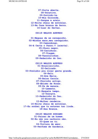 MUSICAS ANTIGAS                                                             Page 91 of 104



                              07-Porta aberta.
                                08-Patativa.
                               09-Ouvindo-te.
                              10-Mia Gioconda.
                             11-Sangue e areia.
                        12-Noite cheia de estrelas.
                        13-Na Casa branca da Serra.
                             14-Luar do Sertao.

                             CD118 WALDIR AZEVEDO

                        01-Maguas de um cavaquinho.
                      02-Minhas maos,meu cavaquinho.
                               03-Camundongo.
                      04-A Certa o Passo.= (acerta).
                              05-Choro negro.
                                06-Carinhoso.
                                  07-Viagem.
                             08-Vassourinhas.
                           09-Pedacinho do Ceu.

                         CD119 WALDIR AZEVEDO
                           01-Brasileirinho.
                              02-Delicado.
                  03-Preludio pra ninar gente grande.
                                 04-Kalu.
                              05-Ave Maria.
                            06-Baiao Cacula.
                          O7-Chorinho antigo.
                          08-Abismo de Rosas.
                            09-Pe de manaca.
                               10-Lamento.
                           11-Naquele tempo.
                               12-Guacyra.
                         13-Pedacinho do Ceu.
                              14-Atrevido.
                          15-Mulher rendeira.
                      16-Noite cheia de estrelas.
                17-Eu sonhei que tu estavas tao linda.
                             18-Asa Branca.

                            CD120 WALDIK SORIANO
                           01-Paixao de um homem.
                        02-Eu não sou cachorro não.
                               03-Quem es tu.
                             04-Tortura de amor.
                          05-Perfume de Gardenia.



http://webcache.googleusercontent.com/search?q=cache:ReHK6SWARzEJ:jornalpatac... 27/8/2010
 