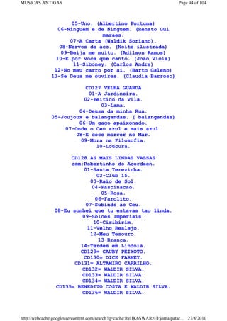 MUSICAS ANTIGAS                                                             Page 94 of 104



                     05-Uno. (Albertino Fortuna)
                06-Ninguem e de Ninguem. (Renato Gui
                                maraes.
                     07-A Carta (Waldik Soriano).
                 08-Nervos de aco. (Noite ilustrada)
                  09-Beija me muito. (Adilson Ramos)
                10-E por voce que canto. (Joao Viola)
                      11-Siboney. (Carlos Andre)
               12-No meu carro por ai. (Barto Galeno)
              13-Se Deus me ouvires. (Claudia Barroso)

                          CD127 VELHA GUARDA
                           01-A Jardineira.
                         02-Feitico da Vila.
                               03-Lama.
                       04-Deusa da minha Rua.
              05-Joujoux e balangandas. ( balangandãs)
                       06-Um gago apaixonado.
                  07-Onde o Ceu azul e mais azul.
                      08-E doce morrer no Mar.
                        09-Mora na Filosofia.
                              10-Loucura.

                      CD128 AS MAIS LINDAS VALSAS
                      com:Robertinho do Acordeon.
                          01-Santa Terezinha.
                               02-Club 15.
                             03-Raio de Sol.
                             04-Fascinacao.
                                 05-Rosa.
                              06-Farolito.
                           07-Subindo ao Ceu.
                08-Eu sonhei que tu estavas tao linda.
                         09-Soloes Imperiais.
                              10-Ciribirim.
                            11-Velho Realejo.
                             12-Meu Tesouro.
                                13-Branca.
                         14-Terdes em Lindoia.
                         CD129= CAUBY PEIXOTO.
                          CD130= DICK FARNEY.
                       CD131= ALTAMIRO CARRILHO.
                         CD132= WALDIR SILVA.
                         CD133= WALDIR SILVA.
                         CD134= WALDIR SILVA.
                 CD135= BENEDITO COSTA E WALDIR SILVA.
                         CD136= WALDIR SILVA.



http://webcache.googleusercontent.com/search?q=cache:ReHK6SWARzEJ:jornalpatac... 27/8/2010
 