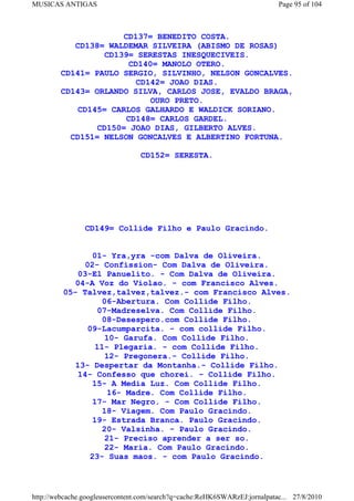 MUSICAS ANTIGAS                                                             Page 95 of 104



                      CD137= BENEDITO COSTA.
           CD138= WALDEMAR SILVEIRA (ABISMO DE ROSAS)
                  CD139= SERESTAS INESQUECIVEIS.
                       CD140= MANOLO OTERO.
        CD141= PAULO SERGIO, SILVINHO, NELSON GONCALVES.
                         CD142= JOAO DIAS.
        CD143= ORLANDO SILVA, CARLOS JOSE, EVALDO BRAGA,
                            OURO PRETO.
            CD145= CARLOS GALHARDO E WALDICK SORIANO.
                       CD148= CARLOS GARDEL.
                CD150= JOAO DIAS, GILBERTO ALVES.
          CD151= NELSON GONCALVES E ALBERTINO FORTUNA.

                                 CD152= SERESTA.




                CD149= Collide Filho e Paulo Gracindo.


                01- Yra,yra -com Dalva de Oliveira.
              02- Confission- Com Dalva de Oliveira.
            03-El Panuelito. - Com Dalva de Oliveira.
            04-A Voz do Violao. - com Francisco Alves.
         05- Talvez,talvez,talvez.- com Francisco Alves.
                  06-Abertura. Com Collide Filho.
                 07-Madreselva. Com Collide Filho.
                  08-Desespero.com Collide Filho.
               09-Lacumparcita. - com collide Filho.
                   10- Garufa. Com Collide Filho.
                 11- Plegaria. - com Collide Filho.
                   12- Pregonera.- Collide Filho.
            13- Despertar da Montanha.- Collide Filho.
            14- Confesso que chorei. - Collide Filho.
                15- A Media Luz. Com Collide Filho.
                    16- Madre. Com Collide Filho.
                17- Mar Negro. - Com Collide Filho.
                  18- Viagem. Com Paulo Gracindo.
                19- Estrada Branca. Paulo Gracindo.
                  20- Valsinha. - Paulo Gracindo.
                   21- Preciso aprender a ser so.
                   22- Maria. Com Paulo Gracindo.
               23- Suas maos. - com Paulo Gracindo.



http://webcache.googleusercontent.com/search?q=cache:ReHK6SWARzEJ:jornalpatac... 27/8/2010
 