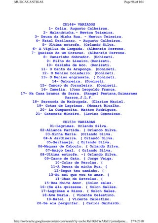 MUSICAS ANTIGAS                                                             Page 96 of 104




                           CD146= VARIADOS
                    1- Celia. Augusto Calheiros.
                 2- Malandrinha.- Newton Teixeira.
           3- Deusa da Minha Rua. - Newton Teixeira.
            4- Fatal Desilusao. - Augusto Calheiros.
                5- Ultima estrofe. (Orlando Silva.
          6- A Vigilia da Lampada. (Albenzio Perrone.
         7- Queixas de um Coracao. (Albenzio Perrone.
                 8- Canarinho dobrador. (Donizeti.
                   9- Filho do Lixeiro.(Donizeti.
                   10- Casinha de Aco. (Donizeti.
               11- O Canto da Araponga. (Donizeti.
                12- O Menino boiadeiro. (Donizeti.
               13- O Menino engraxate. ( Donizeti.
                      14- Galopeira. (Donizeti.
              15- Cancao do Jornaleiro. (Donizeti.
               16- Camelia. (Joao Leopoldo Franca.
    17- Na Casa branca da Serra. (Rangel Pestana,Guimaraes
                            Passos,J.L.F.
          18- Serenoda da Madrugada. (Clarice Maciel.
             19- Gotas de Lagrimas. (Mozart Bicalho.
              20- La Cumparcita. Mattos Rodrigues.
            21- Caterete Mineiro. (Levino Conceicao.

                             CD153= VARIADAS
                      01-Lagrimas. Orlando Silva.
                02-Alianca Partida. ( Orlando Silva.
                   03-Sinha Maria. (Orlando Silva.
                  04-A Jardineira. ( Orlando Silva.
                     05-Sertaneja. ( Orlando Silva.
               06-Maguas de Caboclo. ( Orlando Silva.
                    07-Amigo Leal. ( Orlando Silva.
                08-Ultima estrofe. -( Orlando Silva.
                   09-Carne de Gato. ( Jorge Veiga.
                         10-Colar de Perolas. (
                       11-A Deusa da minha Rua. (
                         12-Segue teu caminho. (
                      13-Eu sei que vou te amar. (
                          14-Chao de Estrelas. (
                   15-Boa Noite Amor. (Solon sales.
                16-(Se ela quisesse. ( Solon Salles.
                 17-Lagrimas e Risos. ( Solon Sales.
                  18-Ave Maria. ( Vicente Celestino.
                     19-Matei. ( Vicente Celestino.
               20-Se ela perguntar. ( Carlos Galhardo.



http://webcache.googleusercontent.com/search?q=cache:ReHK6SWARzEJ:jornalpatac... 27/8/2010
 