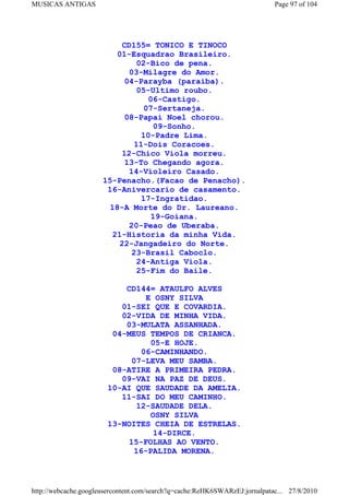 MUSICAS ANTIGAS                                                             Page 97 of 104




                            CD155= TONICO E TINOCO
                          01-Esquadrao Brasileiro.
                                02-Bico de pena.
                              03-Milagre do Amor.
                             04-Parayba (paraiba).
                                05-Ultimo roubo.
                                   06-Castigo.
                                  07-Sertaneja.
                             08-Papai Noel chorou.
                                    09-Sonho.
                                 10-Padre Lima.
                               11-Dois Coracoes.
                           12-Chico Viola morreu.
                             13-To Chegando agora.
                              14-Violeiro Casado.
                      15-Penacho.(Facao de Penacho).
                       16-Anivercario de casamento.
                                 17-Ingratidao.
                        18-A Morte do Dr. Laureano.
                                   19-Goiana.
                              20-Peao de Uberaba.
                         21-Historia da minha Vida.
                           22-Jangadeiro do Norte.
                               23-Brasil Caboclo.
                                24-Antiga Viola.
                                25-Fim do Baile.

                           CD144= ATAULFO ALVES
                                E OSNY SILVA
                          01-SEI QUE E COVARDIA.
                          02-VIDA DE MINHA VIDA.
                           03-MULATA ASSANHADA.
                        04-MEUS TEMPOS DE CRIANCA.
                                 05-E HOJE.
                               06-CAMINHANDO.
                             07-LEVA MEU SAMBA.
                        08-ATIRE A PRIMEIRA PEDRA.
                          09-VAI NA PAZ DE DEUS.
                       10-AI QUE SAUDADE DA AMELIA.
                          11-SAI DO MEU CAMINHO.
                              12-SAUDADE DELA.
                                 OSNY SILVA
                       13-NOITES CHEIA DE ESTRELAS.
                                  14-DIRCE.
                            15-FOLHAS AO VENTO.
                             16-PALIDA MORENA.



http://webcache.googleusercontent.com/search?q=cache:ReHK6SWARzEJ:jornalpatac... 27/8/2010
 