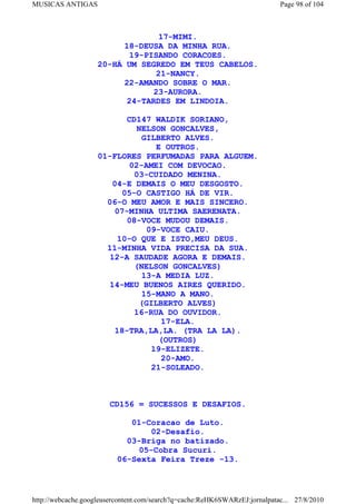 MUSICAS ANTIGAS                                                             Page 98 of 104



                                   17-MIMI.
                          18-DEUSA DA MINHA RUA.
                           19-PISANDO CORACOES.
                    20-HÁ UM SEGREDO EM TEUS CABELOS.
                                  21-NANCY.
                          22-AMANDO SOBRE O MAR.
                                 23-AURORA.
                           24-TARDES EM LINDOIA.

                           CD147 WALDIK SORIANO,
                             NELSON GONCALVES,
                              GILBERTO ALVES.
                                  E OUTROS.
                    01-FLORES PERFUMADAS PARA ALGUEM.
                           02-AMEI COM DEVOCAO.
                             03-CUIDADO MENINA.
                       04-E DEMAIS O MEU DESGOSTO.
                          05-O CASTIGO HÁ DE VIR.
                      06-O MEU AMOR E MAIS SINCERO.
                        07-MINHA ULTIMA SAERENATA.
                           08-VOCE MUDOU DEMAIS.
                                09-VOCE CAIU.
                         10-O QUE E ISTO,MEU DEUS.
                      11-MINHA VIDA PRECISA DA SUA.
                      12-A SAUDADE AGORA E DEMAIS.
                             (NELSON GONCALVES)
                               13-A MEDIA LUZ.
                      14-MEU BUENOS AIRES QUERIDO.
                               15-MANO A MANO.
                              (GILBERTO ALVES)
                             16-RUA DO OUVIDOR.
                                    17-ELA.
                        18-TRA,LA,LA. (TRA LA LA).
                                   (OUTROS)
                                 19-ELIZETE.
                                   20-AMO.
                                 21-SOLEADO.



                       CD156 = SUCESSOS E DESAFIOS.

                             01-Coracao de Luto.
                                 02-Desafio.
                            03-Briga no batizado.
                               05-Cobra Sucuri.
                          06-Sexta Feira Treze -13.



http://webcache.googleusercontent.com/search?q=cache:ReHK6SWARzEJ:jornalpatac... 27/8/2010
 