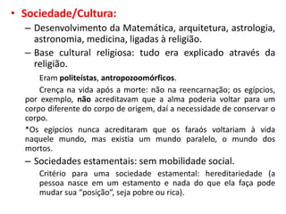 • Sociedade/Cultura:
– Desenvolvimento da Matemática, arquitetura, astrologia,
astronomia, medicina, ligadas à religião.
– Base cultural religiosa: tudo era explicado através da
religião.
Eram politeístas, antropozoomórficos.
Crença na vida após a morte: não na reencarnação; os egípcios,
por exemplo, não acreditavam que a alma poderia voltar para um
corpo diferente do corpo de origem, daí a necessidade de conservar o
corpo.
*Os egípcios nunca acreditaram que os faraós voltariam à vida
naquele mundo, mas existia um mundo paralelo, o mundo dos
mortos.
– Sociedades estamentais: sem mobilidade social.
Critério para uma sociedade estamental: hereditariedade (a
pessoa nasce em um estamento e nada do que ela faça pode
mudar sua “posição”, seja pobre ou rica).
 