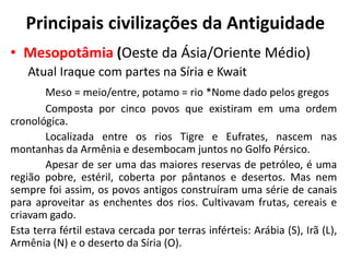 Principais civilizações da Antiguidade
• Mesopotâmia (Oeste da Ásia/Oriente Médio)
Atual Iraque com partes na Síria e Kwait
Meso = meio/entre, potamo = rio *Nome dado pelos gregos
Composta por cinco povos que existiram em uma ordem
cronológica.
Localizada entre os rios Tigre e Eufrates, nascem nas
montanhas da Armênia e desembocam juntos no Golfo Pérsico.
Apesar de ser uma das maiores reservas de petróleo, é uma
região pobre, estéril, coberta por pântanos e desertos. Mas nem
sempre foi assim, os povos antigos construíram uma série de canais
para aproveitar as enchentes dos rios. Cultivavam frutas, cereais e
criavam gado.
Esta terra fértil estava cercada por terras inférteis: Arábia (S), Irã (L),
Armênia (N) e o deserto da Síria (O).
 