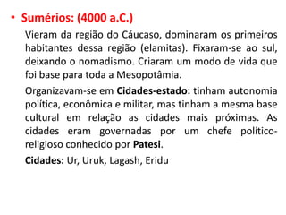 • Sumérios: (4000 a.C.)
Vieram da região do Cáucaso, dominaram os primeiros
habitantes dessa região (elamitas). Fixaram-se ao sul,
deixando o nomadismo. Criaram um modo de vida que
foi base para toda a Mesopotâmia.
Organizavam-se em Cidades-estado: tinham autonomia
política, econômica e militar, mas tinham a mesma base
cultural em relação as cidades mais próximas. As
cidades eram governadas por um chefe político-
religioso conhecido por Patesi.
Cidades: Ur, Uruk, Lagash, Eridu
 