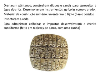 Drenaram pântanos, construíram diques e canais para aproveitar a
água dos rios. Desenvolveram instrumentos agrícolas como o arado.
Material de construção sumério: inventaram o tijolo (barro cozido)
Inventaram a roda.
Para administrar colheitas e impostos desenvolveram a escrita
cuneiforme (feita em tabletes de barro, com uma cunha)
 
