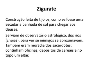 Zigurate
Construção feita de tijolos, como se fosse uma
escadaria banhada de sol para chegar aos
deuses.
Serviam de observatório astrológico, dos rios
(cheias), para ver se inimigos se aproximavam.
Também eram moradia dos sacerdotes,
continham oficinas, depósitos de cereais e no
topo um altar.
 