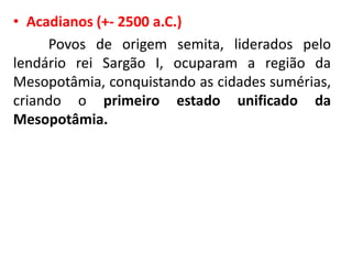 • Acadianos (+- 2500 a.C.)
Povos de origem semita, liderados pelo
lendário rei Sargão I, ocuparam a região da
Mesopotâmia, conquistando as cidades sumérias,
criando o primeiro estado unificado da
Mesopotâmia.
 
