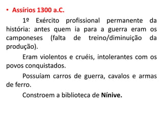 • Assírios 1300 a.C.
1º Exército profissional permanente da
história: antes quem ia para a guerra eram os
camponeses (falta de treino/diminuição da
produção).
Eram violentos e cruéis, intolerantes com os
povos conquistados.
Possuíam carros de guerra, cavalos e armas
de ferro.
Constroem a biblioteca de Nínive.
 