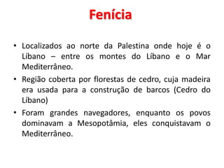 Fenícia
• Localizados ao norte da Palestina onde hoje é o
Líbano – entre os montes do Líbano e o Mar
Mediterrâneo.
• Região coberta por florestas de cedro, cuja madeira
era usada para a construção de barcos (Cedro do
Líbano)
• Foram grandes navegadores, enquanto os povos
dominavam a Mesopotâmia, eles conquistavam o
Mediterrâneo.
 