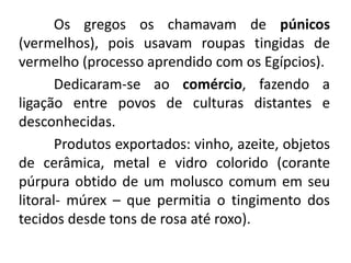 Os gregos os chamavam de púnicos
(vermelhos), pois usavam roupas tingidas de
vermelho (processo aprendido com os Egípcios).
Dedicaram-se ao comércio, fazendo a
ligação entre povos de culturas distantes e
desconhecidas.
Produtos exportados: vinho, azeite, objetos
de cerâmica, metal e vidro colorido (corante
púrpura obtido de um molusco comum em seu
litoral- múrex – que permitia o tingimento dos
tecidos desde tons de rosa até roxo).
 