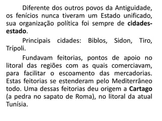 Diferente dos outros povos da Antiguidade,
os fenícios nunca tiveram um Estado unificado,
sua organização política foi sempre de cidades-
estado.
Principais cidades: Biblos, Sidon, Tiro,
Trípoli.
Fundavam feitorias, pontos de apoio no
litoral das regiões com as quais comerciavam,
para facilitar o escoamento das mercadorias.
Estas feitorias se estenderam pelo Mediterrâneo
todo. Uma dessas feitorias deu origem a Cartago
(a pedra no sapato de Roma), no litoral da atual
Tunísia.
 