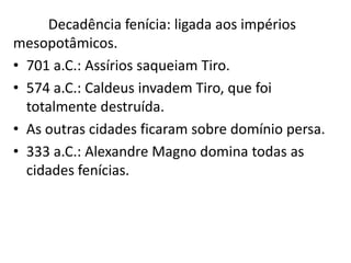 Decadência fenícia: ligada aos impérios
mesopotâmicos.
• 701 a.C.: Assírios saqueiam Tiro.
• 574 a.C.: Caldeus invadem Tiro, que foi
totalmente destruída.
• As outras cidades ficaram sobre domínio persa.
• 333 a.C.: Alexandre Magno domina todas as
cidades fenícias.
 