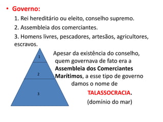 • Governo:
1. Rei hereditário ou eleito, conselho supremo.
2. Assembleia dos comerciantes.
3. Homens livres, pescadores, artesãos, agricultores,
escravos.
Apesar da existência do conselho,
quem governava de fato era a
Assembleia dos Comerciantes
Marítimos, a esse tipo de governo
damos o nome de
TALASSOCRACIA.
(domínio do mar)
1
2
3
 