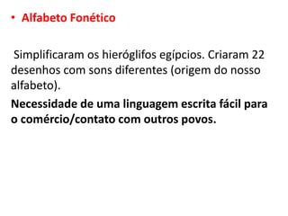 • Alfabeto Fonético
Simplificaram os hieróglifos egípcios. Criaram 22
desenhos com sons diferentes (origem do nosso
alfabeto).
Necessidade de uma linguagem escrita fácil para
o comércio/contato com outros povos.
 