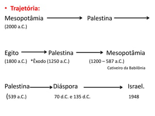 • Trajetória:
Mesopotâmia Palestina
(2000 a.C.)
Egito Palestina Mesopotâmia
(1800 a.C.) *Êxodo (1250 a.C.) (1200 – 587 a.C.)
Cativeiro da Babilônia
Palestina Diáspora Israel.
(539 a.C.) 70 d.C. e 135 d.C. 1948
 