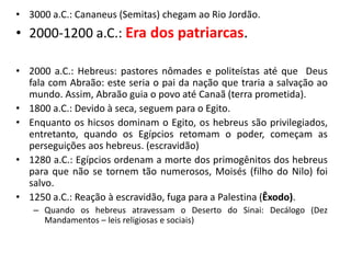 • 3000 a.C.: Cananeus (Semitas) chegam ao Rio Jordão.
• 2000-1200 a.C.: Era dos patriarcas.
• 2000 a.C.: Hebreus: pastores nômades e politeístas até que Deus
fala com Abraão: este seria o pai da nação que traria a salvação ao
mundo. Assim, Abraão guia o povo até Canaã (terra prometida).
• 1800 a.C.: Devido à seca, seguem para o Egito.
• Enquanto os hicsos dominam o Egito, os hebreus são privilegiados,
entretanto, quando os Egípcios retomam o poder, começam as
perseguições aos hebreus. (escravidão)
• 1280 a.C.: Egípcios ordenam a morte dos primogênitos dos hebreus
para que não se tornem tão numerosos, Moisés (filho do Nilo) foi
salvo.
• 1250 a.C.: Reação à escravidão, fuga para a Palestina (Êxodo).
– Quando os hebreus atravessam o Deserto do Sinai: Decálogo (Dez
Mandamentos – leis religiosas e sociais)
 