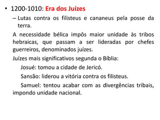 • 1200-1010: Era dos Juízes
– Lutas contra os filisteus e cananeus pela posse da
terra.
A necessidade bélica impôs maior unidade às tribos
hebraicas, que passam a ser lideradas por chefes
guerreiros, denominados juízes.
Juízes mais significativos segunda o Bíblia:
Josué: tomou a cidade de Jericó.
Sansão: liderou a vitória contra os filisteus.
Samuel: tentou acabar com as divergências tribais,
impondo unidade nacional.
 