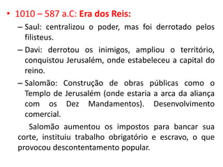 • 1010 – 587 a.C: Era dos Reis:
– Saul: centralizou o poder, mas foi derrotado pelos
filisteus.
– Davi: derrotou os inimigos, ampliou o território,
conquistou Jerusalém, onde estabeleceu a capital do
reino.
– Salomão: Construção de obras públicas como o
Templo de Jerusalém (onde estaria a arca da aliança
com os Dez Mandamentos). Desenvolvimento
comercial.
Salomão aumentou os impostos para bancar sua
corte, instituiu trabalho obrigatório e escravo, o que
provocou descontentamento popular.
 