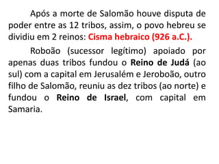 Após a morte de Salomão houve disputa de
poder entre as 12 tribos, assim, o povo hebreu se
dividiu em 2 reinos: Cisma hebraico (926 a.C.).
Roboão (sucessor legítimo) apoiado por
apenas duas tribos fundou o Reino de Judá (ao
sul) com a capital em Jerusalém e Jeroboão, outro
filho de Salomão, reuniu as dez tribos (ao norte) e
fundou o Reino de Israel, com capital em
Samaria.
 