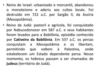 • Reino de Israel: urbanizado e mercantil, abandonou
o monoteísmo e aderiu aos cultos locais. Foi
destruído em 722 a.C. por Sargão II, da Assíria
(Mesopotâmia).
• Reino de Judá: pastoril e agrícola, foi conquistado
por Nabucodonosor em 587 a.C. e seus habitantes
foram levados para a Babilônia, episódio conhecido
por Cativeiro da Babilônia. Em 537 a.C. os persas
conquistam a Mesopotâmia e os libertam,
permitindo que voltem à Palestina, onde
estabelecem um Estado dependente persa. Nesse
momento, os hebreus passam a ser chamados de
judeus (território de Judá).
 