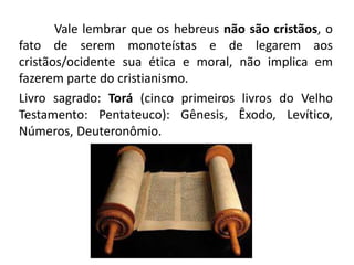 Vale lembrar que os hebreus não são cristãos, o
fato de serem monoteístas e de legarem aos
cristãos/ocidente sua ética e moral, não implica em
fazerem parte do cristianismo.
Livro sagrado: Torá (cinco primeiros livros do Velho
Testamento: Pentateuco): Gênesis, Êxodo, Levítico,
Números, Deuteronômio.
 