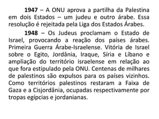 1947 – A ONU aprova a partilha da Palestina
em dois Estados – um judeu e outro árabe. Essa
resolução é rejeitada pela Liga dos Estados Árabes.
1948 – Os Judeus proclamam o Estado de
Israel, provocando a reação dos países árabes.
Primeira Guerra Árabe-Israelense. Vitória de Israel
sobre o Egito, Jordânia, Iraque, Síria e Líbano e
ampliação do território israelense em relação ao
que fora estipulado pela ONU. Centenas de milhares
de palestinos são expulsos para os países vizinhos.
Como territórios palestinos restaram a Faixa de
Gaza e a Cisjordânia, ocupadas respectivamente por
tropas egípcias e jordanianas.
 