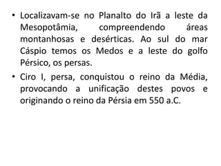 • Localizavam-se no Planalto do Irã a leste da
Mesopotâmia, compreendendo áreas
montanhosas e desérticas. Ao sul do mar
Cáspio temos os Medos e a leste do golfo
Pérsico, os persas.
• Ciro I, persa, conquistou o reino da Média,
provocando a unificação destes povos e
originando o reino da Pérsia em 550 a.C.
 