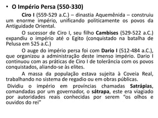• O Império Persa (550-330)
Ciro I (559-529 a.C.) – dinastia Aquemênida – construiu
um enorme império, unificando politicamente os povos da
Antiguidade Oriental.
O sucessor de Ciro I, seu filho Cambises (529-522 a.C.)
expandiu o império até o Egito (conquistado na batalha de
Pelusa em 525 a.C.)
O auge do império persa foi com Dario I (512-484 a.C.),
que organizou a administração deste imenso império. Dario I
continuou com as práticas de Ciro I de tolerância com os povos
conquistados, aliando-se às elites.
A massa da população estava sujeita à Coveia Real,
trabalhando no sistema de regadio ou em obras públicas.
Dividiu o império em províncias chamadas Satrápias,
comandadas por um governador, o sátrapa, este era viagiado
por autoridades reais conhecidas por serem “os olhos e
ouvidos do rei”
 