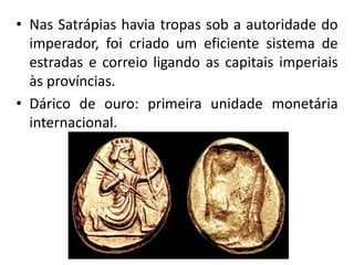 • Nas Satrápias havia tropas sob a autoridade do
imperador, foi criado um eficiente sistema de
estradas e correio ligando as capitais imperiais
às províncias.
• Dárico de ouro: primeira unidade monetária
internacional.
 