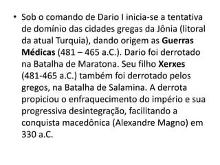 • Sob o comando de Dario I inicia-se a tentativa
de domínio das cidades gregas da Jônia (litoral
da atual Turquia), dando origem as Guerras
Médicas (481 – 465 a.C.). Dario foi derrotado
na Batalha de Maratona. Seu filho Xerxes
(481-465 a.C.) também foi derrotado pelos
gregos, na Batalha de Salamina. A derrota
propiciou o enfraquecimento do império e sua
progressiva desintegração, facilitando a
conquista macedônica (Alexandre Magno) em
330 a.C.
 