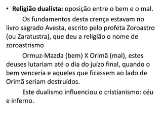 • Religião dualista: oposição entre o bem e o mal.
Os fundamentos desta crença estavam no
livro sagrado Avesta, escrito pelo profeta Zoroastro
(ou Zaratustra), que deu a religião o nome de
zoroastrismo
Ormuz-Mazda (bem) X Orimã (mal), estes
deuses lutariam até o dia do juízo final, quando o
bem venceria e aqueles que ficassem ao lado de
Orimã seriam destruídos.
Este dualismo influenciou o cristianismo: céu
e inferno.
 