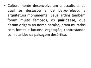 • Culturalmente desenvolveram a escultura, da
qual se destacou a de baixo-relevo; a
arquitetura monumental. Seus jardins também
foram muito famosos, os pairidaeze, que
deram origem ao nome paraíso, eram murados
com fontes e luxuosa vegetação, contrastando
com a aridez da paisagem desértica.
 