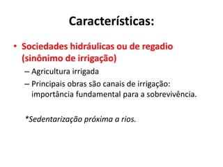 Características:
• Sociedades hidráulicas ou de regadio
(sinônimo de irrigação)
– Agricultura irrigada
– Principais obras são canais de irrigação:
importância fundamental para a sobrevivência.
*Sedentarização próxima a rios.
 