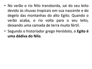 • No verão o rio Nilo transborda, sai do seu leito
devido às chuvas tropicais em sua nascente e do
degelo das montanhas do alto Egito. Quando o
verão acaba, o rio volta para o seu leito,
deixando uma camada de terra muito fértil.
• Segundo o historiador grego Heródoto, o Egito é
uma dádiva do Nilo.
 