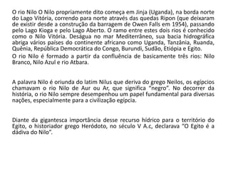 O rio Nilo O Nilo propriamente dito começa em Jinja (Uganda), na borda norte
do Lago Vitória, correndo para norte através das quedas Ripon (que deixaram
de existir desde a construção da barragem de Owen Falls em 1954), passando
pelo Lago Kioga e pelo Lago Aberto. O ramo entre estes dois rios é conhecido
como o Nilo Vitória. Deságua no mar Mediterrâneo, sua bacia hidrográfica
abriga vários países do continente africano como Uganda, Tanzânia, Ruanda,
Quênia, República Democrática do Congo, Burundi, Sudão, Etiópia e Egito.
O rio Nilo é formado a partir da confluência de basicamente três rios: Nilo
Branco, Nilo Azul e rio Atbara.
A palavra Nilo é oriunda do latim Nilus que deriva do grego Neilos, os egípcios
chamavam o rio Nilo de Aur ou Ar, que significa “negro”. No decorrer da
história, o rio Nilo sempre desempenhou um papel fundamental para diversas
nações, especialmente para a civilização egípcia.
Diante da gigantesca importância desse recurso hídrico para o território do
Egito, o historiador grego Heródoto, no século V A.c, declarava “O Egito é a
dádiva do Nilo”.
 