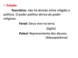 • Estado:
Teocrático: não há divisão entre religião e
política. O poder político deriva do poder
religioso.
Faraó: Deus vivo na terra.
(Egito)
Patesí: Representante dos deuses.
(Mesopotâmia)
 