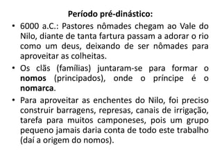 Período pré-dinástico:
• 6000 a.C.: Pastores nômades chegam ao Vale do
Nilo, diante de tanta fartura passam a adorar o rio
como um deus, deixando de ser nômades para
aproveitar as colheitas.
• Os clãs (famílias) juntaram-se para formar o
nomos (principados), onde o príncipe é o
nomarca.
• Para aproveitar as enchentes do Nilo, foi preciso
construir barragens, represas, canais de irrigação,
tarefa para muitos camponeses, pois um grupo
pequeno jamais daria conta de todo este trabalho
(daí a origem do nomos).
 