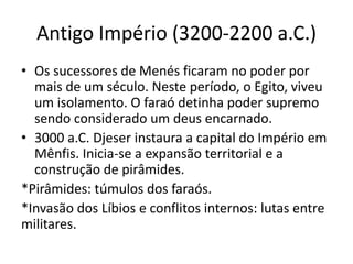 Antigo Império (3200-2200 a.C.)
• Os sucessores de Menés ficaram no poder por
mais de um século. Neste período, o Egito, viveu
um isolamento. O faraó detinha poder supremo
sendo considerado um deus encarnado.
• 3000 a.C. Djeser instaura a capital do Império em
Mênfis. Inicia-se a expansão territorial e a
construção de pirâmides.
*Pirâmides: túmulos dos faraós.
*Invasão dos Líbios e conflitos internos: lutas entre
militares.
 