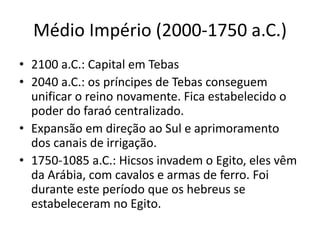 Médio Império (2000-1750 a.C.)
• 2100 a.C.: Capital em Tebas
• 2040 a.C.: os príncipes de Tebas conseguem
unificar o reino novamente. Fica estabelecido o
poder do faraó centralizado.
• Expansão em direção ao Sul e aprimoramento
dos canais de irrigação.
• 1750-1085 a.C.: Hicsos invadem o Egito, eles vêm
da Arábia, com cavalos e armas de ferro. Foi
durante este período que os hebreus se
estabeleceram no Egito.
 