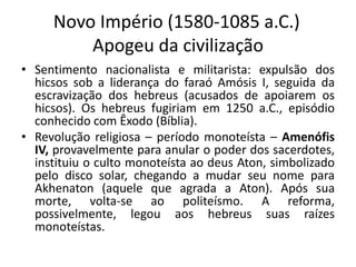 Novo Império (1580-1085 a.C.)
Apogeu da civilização
• Sentimento nacionalista e militarista: expulsão dos
hicsos sob a liderança do faraó Amósis I, seguida da
escravização dos hebreus (acusados de apoiarem os
hicsos). Os hebreus fugiriam em 1250 a.C., episódio
conhecido com Êxodo (Bíblia).
• Revolução religiosa – período monoteísta – Amenófis
IV, provavelmente para anular o poder dos sacerdotes,
instituiu o culto monoteísta ao deus Aton, simbolizado
pelo disco solar, chegando a mudar seu nome para
Akhenaton (aquele que agrada a Aton). Após sua
morte, volta-se ao politeísmo. A reforma,
possivelmente, legou aos hebreus suas raízes
monoteístas.
 