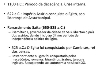 • 1100 a.C.: Período de decadência. Crise interna.
• 622 a.C.: Império Assírio conquista o Egito, sob
liderança de Assurbanipal.
• Renascimento Saíta (650-525 a.C.)
– Psamético I, governador da cidade de Sais, libertou o país
dos assírios, dando início ao último período de
independência política do Egito.
• 525 a.C.: O Egito foi conquistado por Cambises, rei
dos persas.
– Posteriormente o Egito foi conquistado pelos
macedônios, romanos, bizantinos, árabes, turcos e
ingleses. Recuperando sua autonomia no século XX.
 