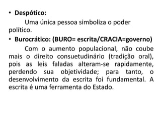 • Despótico:
Uma única pessoa simboliza o poder
político.
• Burocrático: (BURO= escrita/CRACIA=governo)
Com o aumento populacional, não coube
mais o direito consuetudinário (tradição oral),
pois as leis faladas alteram-se rapidamente,
perdendo sua objetividade; para tanto, o
desenvolvimento da escrita foi fundamental. A
escrita é uma ferramenta do Estado.
 