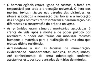 • O homem egípcio estava ligado ao cosmos, o faraó era
responsável por toda a ordenação universal. O livro dos
mortos, textos mágicos nas paredes das pirâmides, os
rituais associados à nomeação das forças e a invocação
das energias cósmicas representavam a harmonização das
diferenças e a conservação do próprio universo.
• As pirâmides eram câmaras mortuárias associadas à
crença de vida após a morte e de poder político por
revelarem o poder dos faraós em mobilizar recursos
humanos e materiais para a realização de uma obra que
era sua última residência.
• Acrescente-se a isso as técnicas de mumificação,
evidenciando conhecimentos médicos, físico-químicos.
Até conhecimento de certa odontologia conforme
atestam os estudos sobre arcadas dentárias de múmias.
 