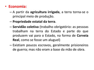 • Economia:
– A partir da agricultura irrigada, a terra torna-se o
principal meio de produção.
– Propriedade estatal da terra.
– Servidão coletiva (trabalho obrigatório: as pessoas
trabalham na terra do Estado e parte do que
produzem vai para o Estado, na forma de Corveia
Real, como se fosse um aluguel)
– Existiam poucos escravos, geralmente prisioneiros
de guerra; mas não eram a base da mão de obra.
 