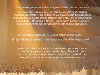 O que estarão pensando?!...Estarão felizes nestas poses... E hoje? Será uma repetição mais repaginada das idéias do passado? Antigamente, representar uma imagem colorida não era nada fácil! Também, fácil não era, sermos fotografados dentro do estático momento da “estátua”. Os pensamentos cravados nas brincadeiras e na liberdade que estaria depois daquele momento...Ah! as convenções, a sociedade... Mas havia a família... irmãos para brincar, amigos e muitas brincadeiras que compensavam este castigo para alguns. Não posso advinhar-lhes os pensamentos, mas dá para ver a carinha de alguns, a expressão do olhar... E mais do que nunca continuarmos hipnotizados, maravilhados pelo ato de fotografar, pois aquele momento jamais o teremos de volta! 